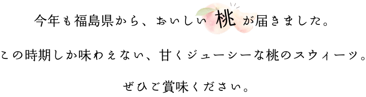 今年も福島県から、おいしい  桃  が届きました。この時期しか味わえない、甘くジューシーな桃のスウィーツ。ぜひご賞味ください。